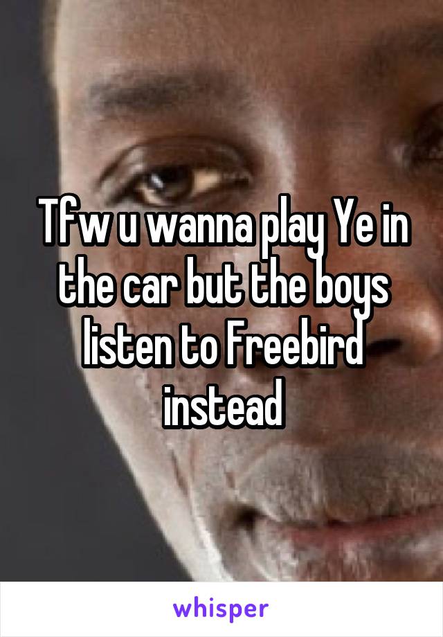 Tfw u wanna play Ye in the car but the boys listen to Freebird instead