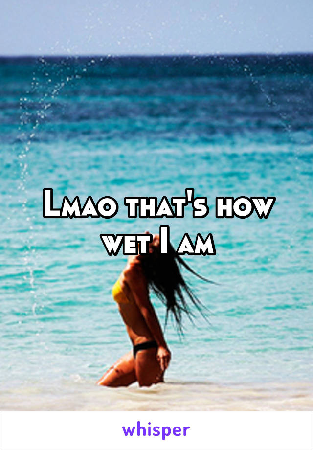 Lmao that's how wet I am