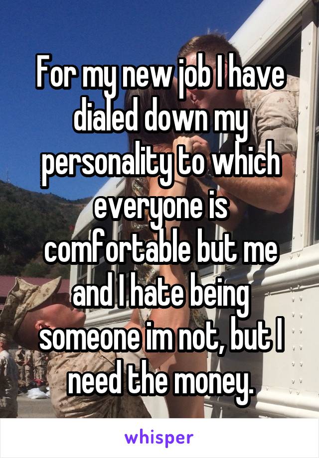 For my new job I have dialed down my personality to which everyone is comfortable but me and I hate being someone im not, but I need the money.