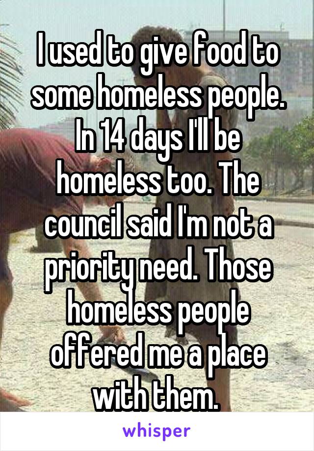 I used to give food to some homeless people. In 14 days I'll be homeless too. The council said I'm not a priority need. Those homeless people offered me a place with them. 