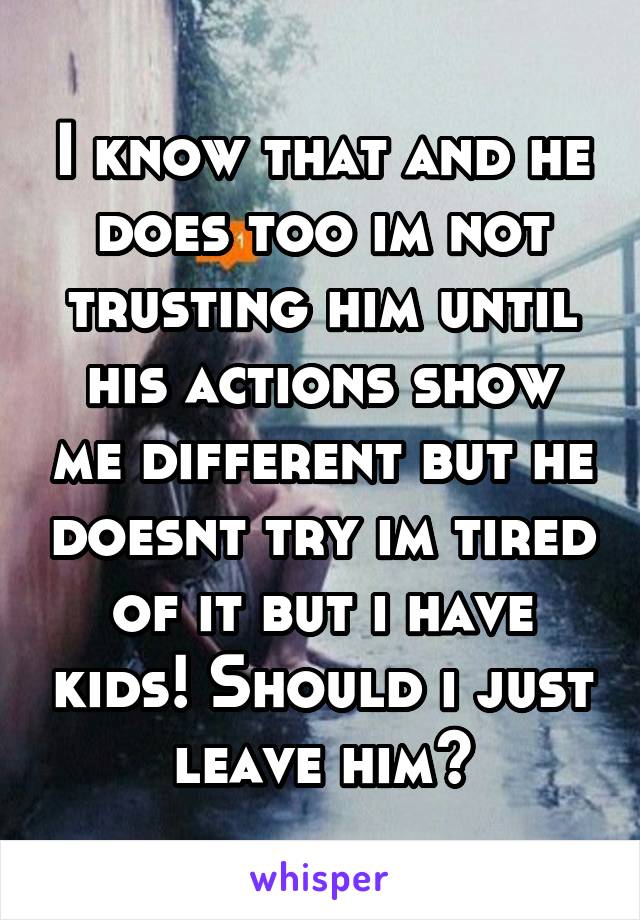 I know that and he does too im not trusting him until his actions show me different but he doesnt try im tired of it but i have kids! Should i just leave him?