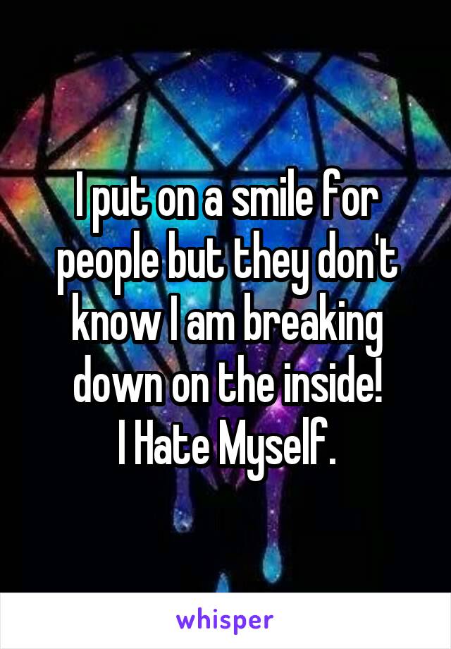 I put on a smile for people but they don't know I am breaking down on the inside!
I Hate Myself.