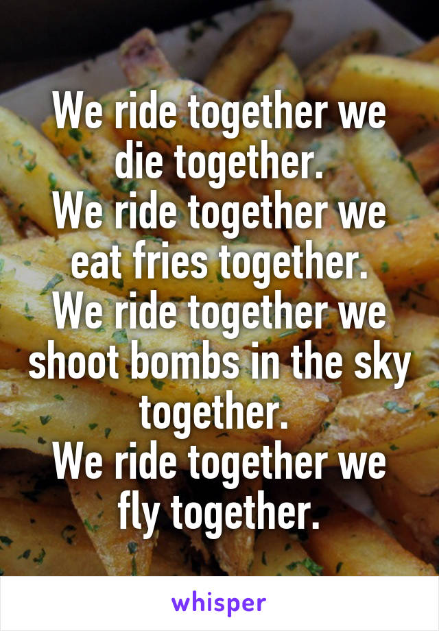 We ride together we die together.
We ride together we eat fries together.
We ride together we shoot bombs in the sky together. 
We ride together we fly together.