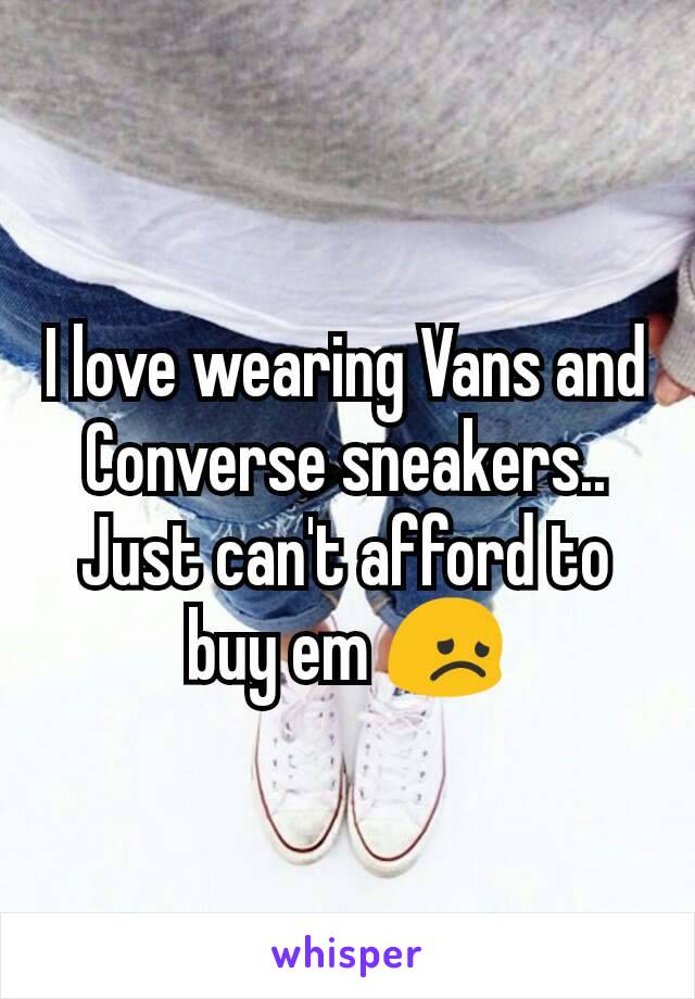 I love wearing Vans and Converse sneakers.. Just can't afford to buy em 😞