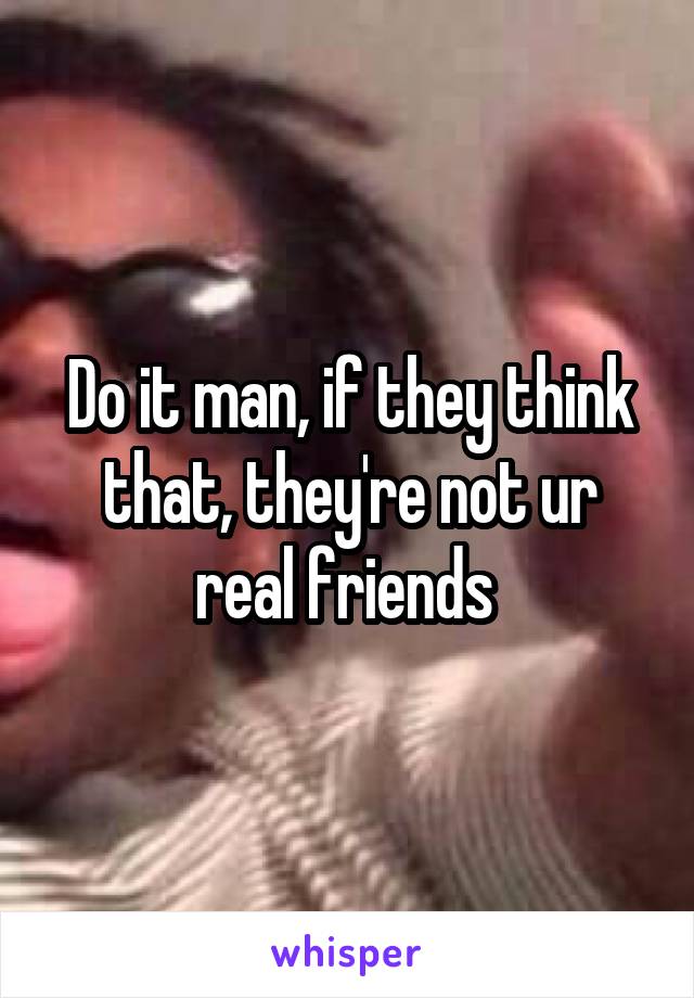 Do it man, if they think that, they're not ur real friends 
