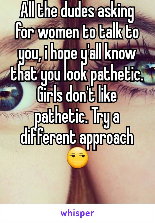 All the dudes asking for women to talk to you, i hope y'all know that you look pathetic. Girls don't like pathetic. Try a different approach😒