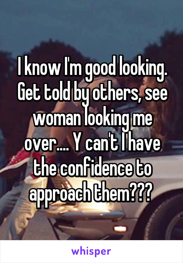 I know I'm good looking. Get told by others, see woman looking me over.... Y can't I have the confidence to approach them??? 