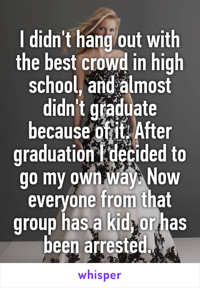 I didn't hang out with the best crowd in high school, and almost didn't graduate because of it. After graduation I decided to go my own way. Now everyone from that group has a kid, or has been arrested. 