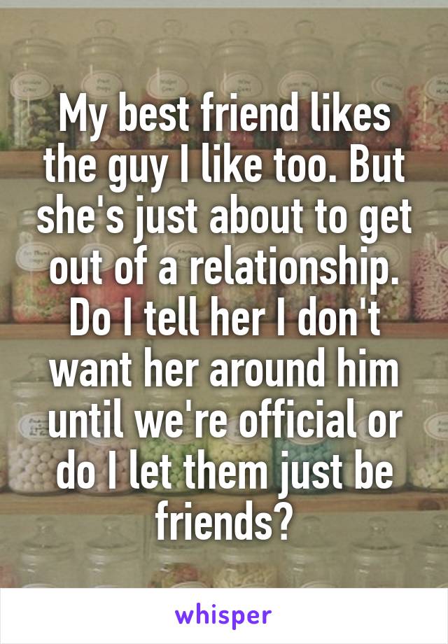 My best friend likes the guy I like too. But she's just about to get out of a relationship. Do I tell her I don't want her around him until we're official or do I let them just be friends?