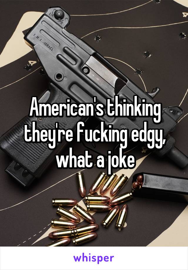 American's thinking they're fucking edgy, what a joke