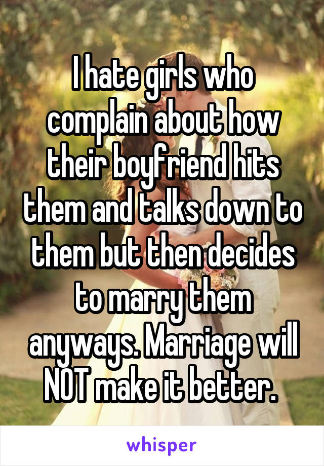 I hate girls who complain about how their boyfriend hits them and talks down to them but then decides to marry them anyways. Marriage will NOT make it better. 