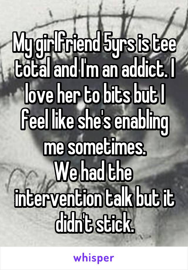 My girlfriend 5yrs is tee total and I'm an addict. I love her to bits but I feel like she's enabling me sometimes.
We had the  intervention talk but it didn't stick.