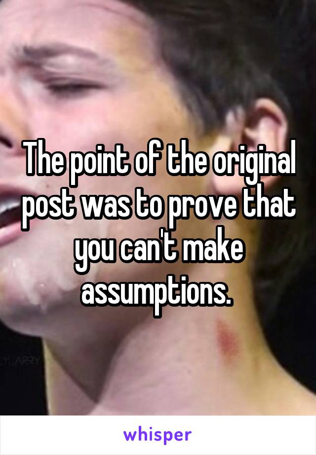 The point of the original post was to prove that you can't make assumptions. 