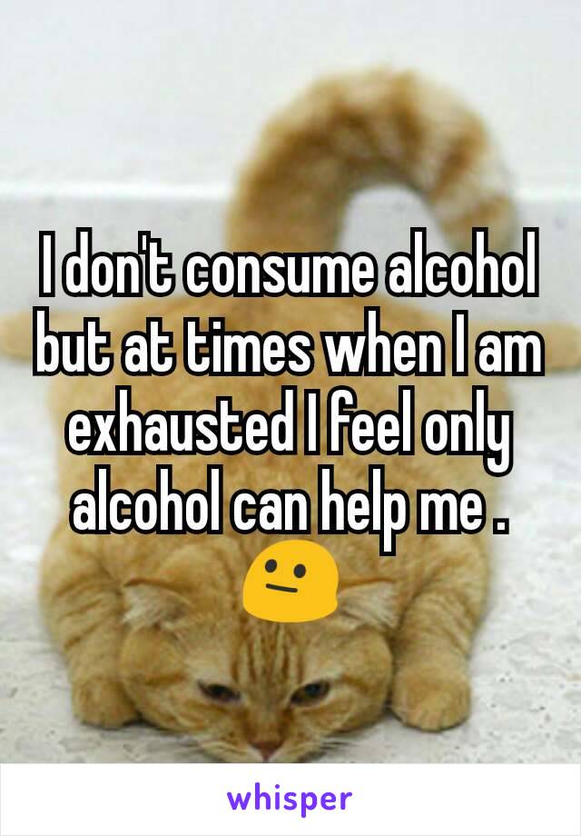 I don't consume alcohol but at times when I am exhausted I feel only alcohol can help me . 😐