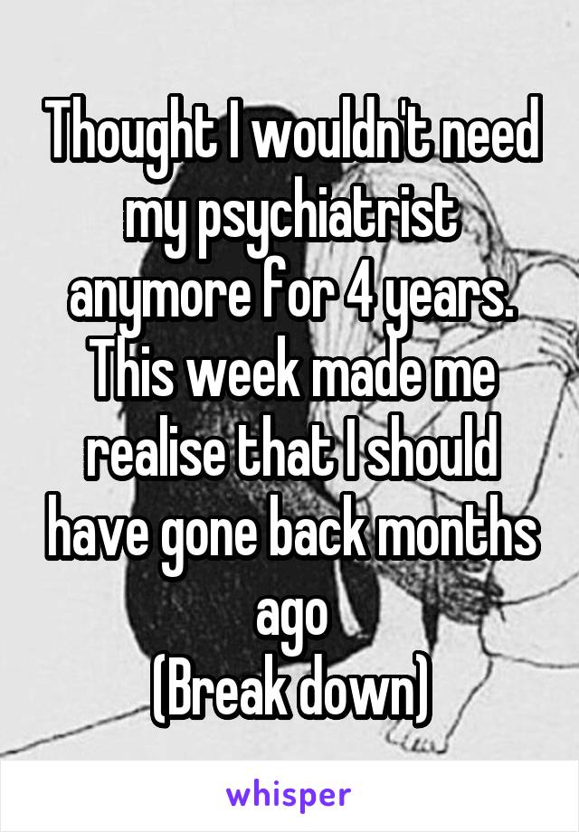 Thought I wouldn't need my psychiatrist anymore for 4 years.
This week made me realise that I should have gone back months ago
(Break down)