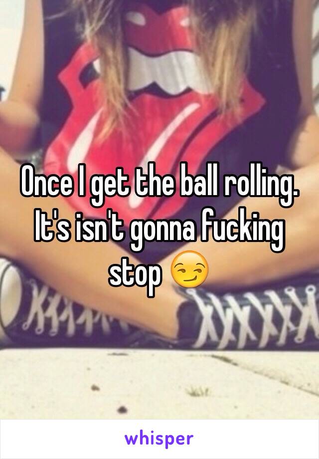 Once I get the ball rolling. It's isn't gonna fucking stop 😏