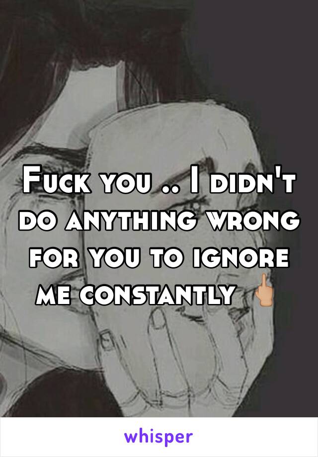 Fuck you .. I didn't do anything wrong for you to ignore me constantly 🖕🏼