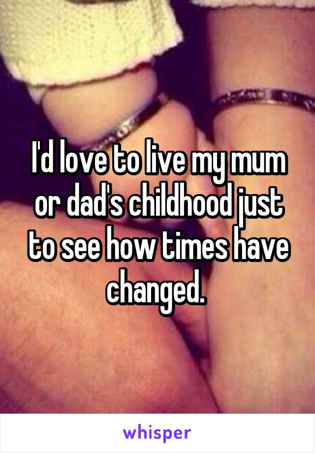 I'd love to live my mum or dad's childhood just to see how times have changed. 