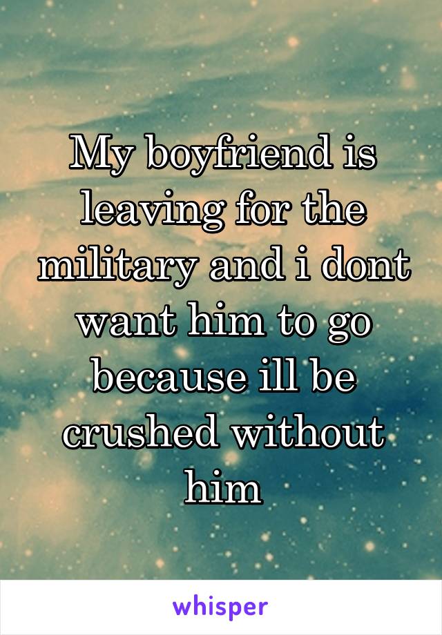 My boyfriend is leaving for the military and i dont want him to go because ill be crushed without him