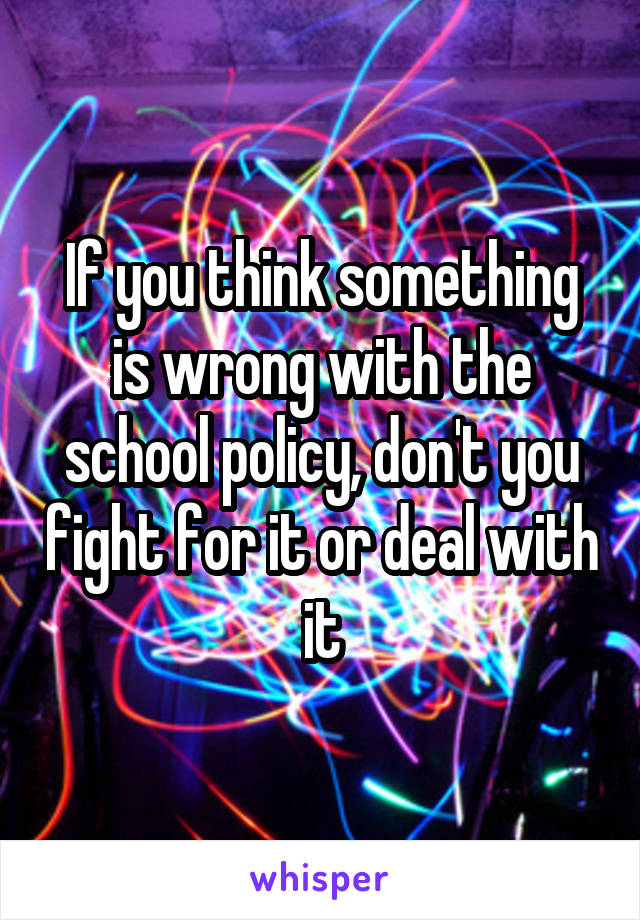 If you think something is wrong with the school policy, don't you fight for it or deal with it