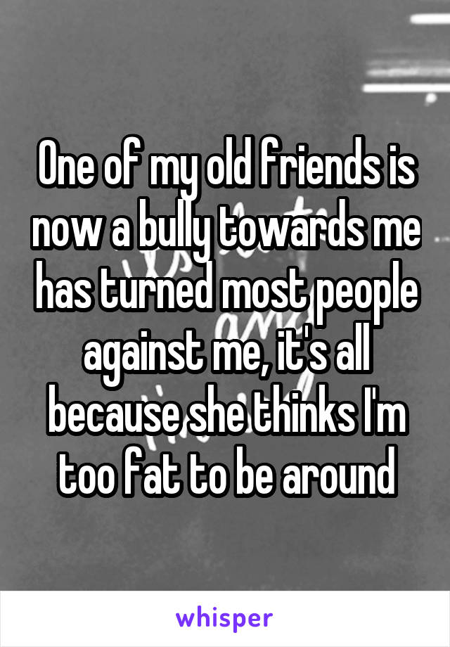 One of my old friends is now a bully towards me has turned most people against me, it's all because she thinks I'm too fat to be around