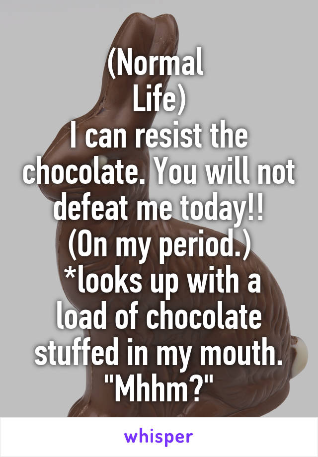 (Normal 
Life)
I can resist the chocolate. You will not defeat me today!!
(On my period.)
 *looks up with a load of chocolate stuffed in my mouth.
"Mhhm?"