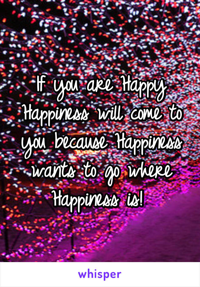 If you are Happy Happiness will come to you because Happiness wants to go where Happiness is! 