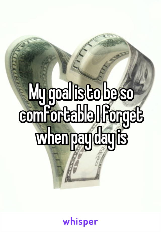 My goal is to be so comfortable I forget when pay day is