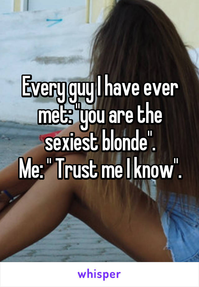 Every guy I have ever met: "you are the sexiest blonde".
Me: " Trust me I know".
