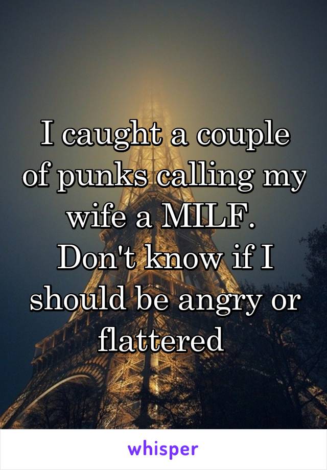 I caught a couple of punks calling my wife a MILF.  Don't know if I should be angry or flattered 