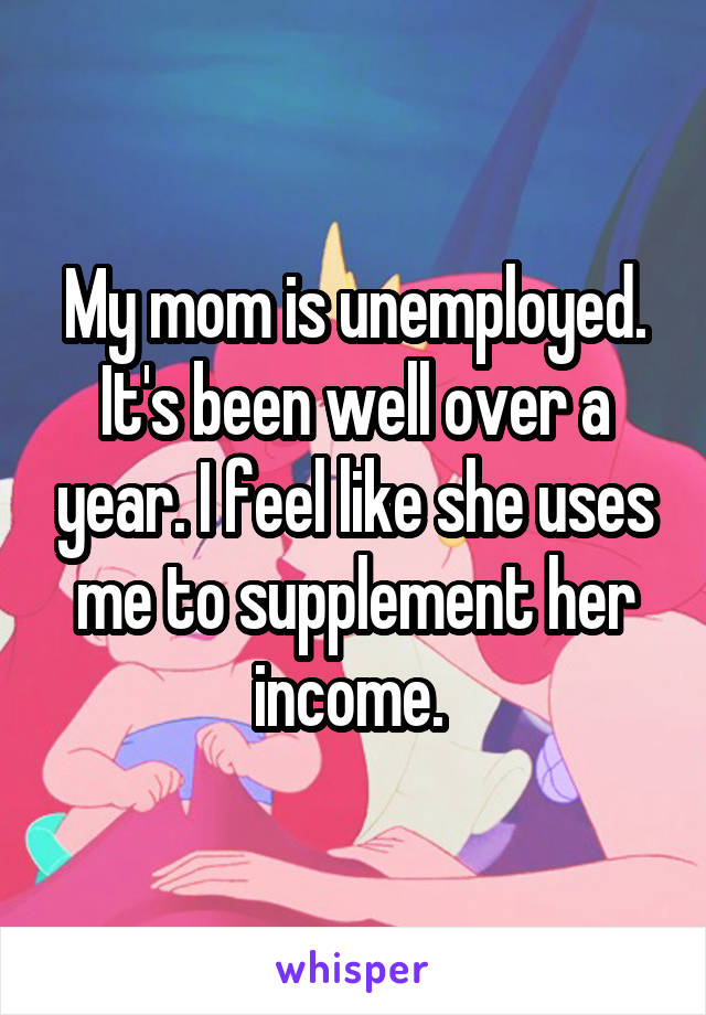 My mom is unemployed. It's been well over a year. I feel like she uses me to supplement her income. 