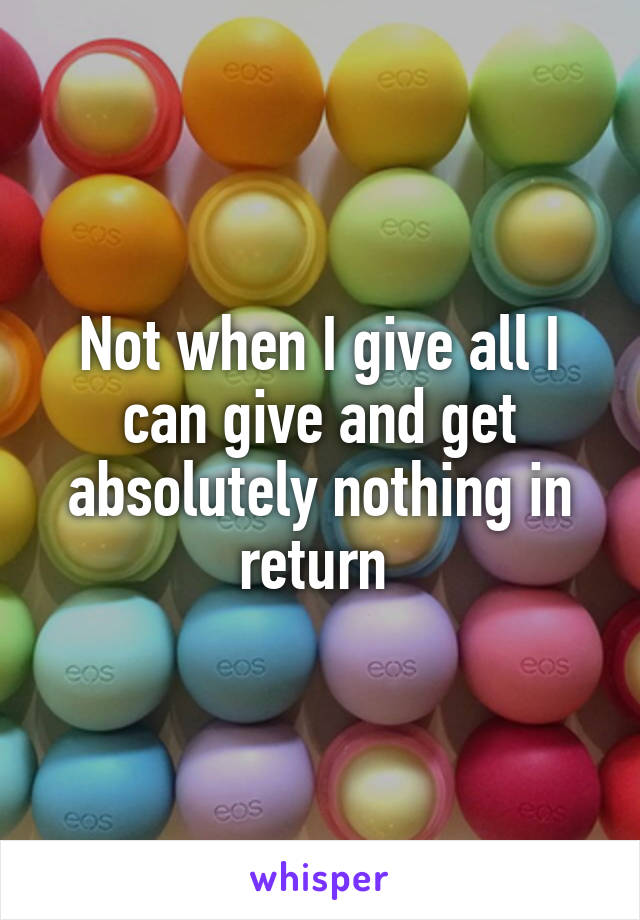 Not when I give all I can give and get absolutely nothing in return 