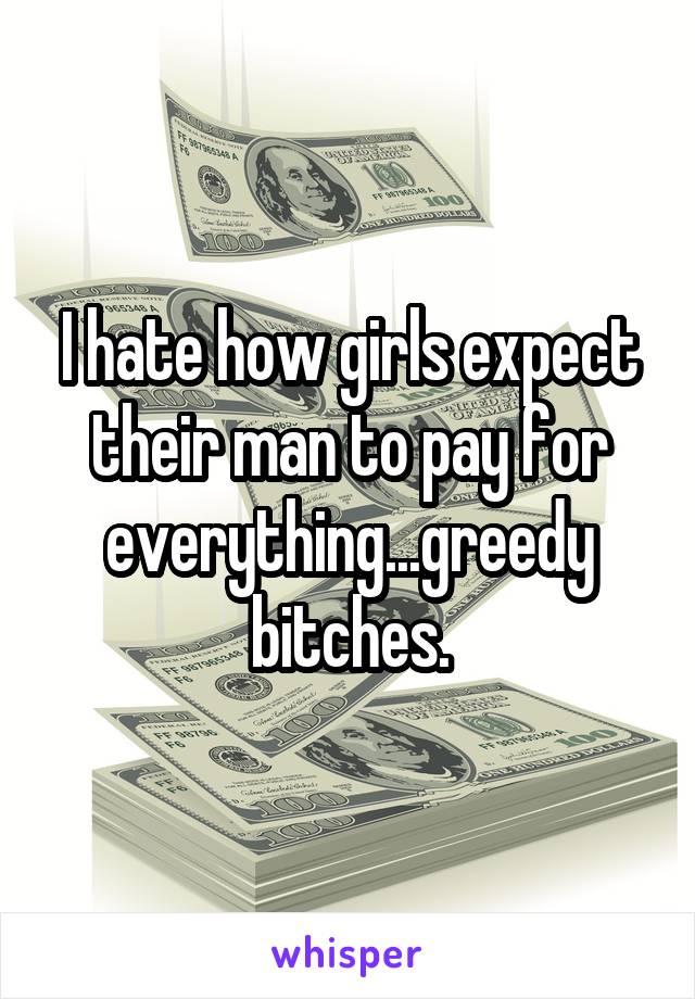 I hate how girls expect their man to pay for everything...greedy bitches.