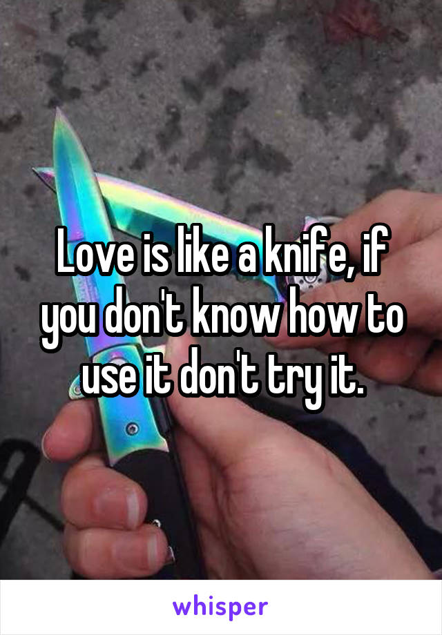 Love is like a knife, if you don't know how to use it don't try it.