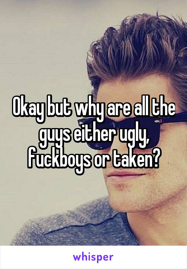 Okay but why are all the guys either ugly, fuckboys or taken?