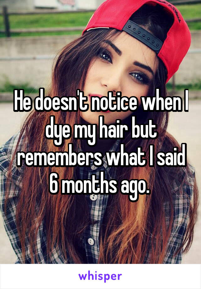 He doesn't notice when I dye my hair but remembers what I said 6 months ago. 