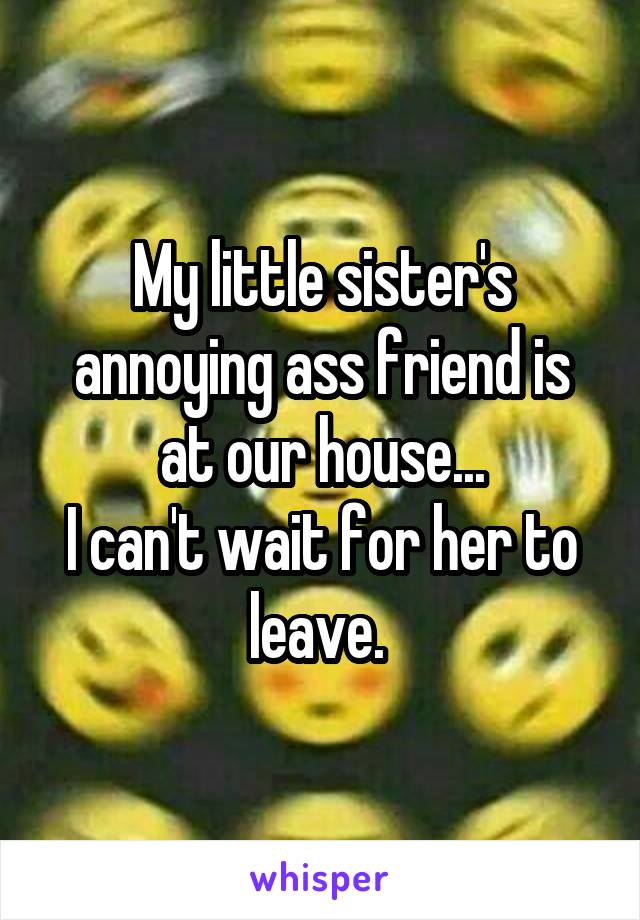 My little sister's annoying ass friend is at our house...
I can't wait for her to leave. 