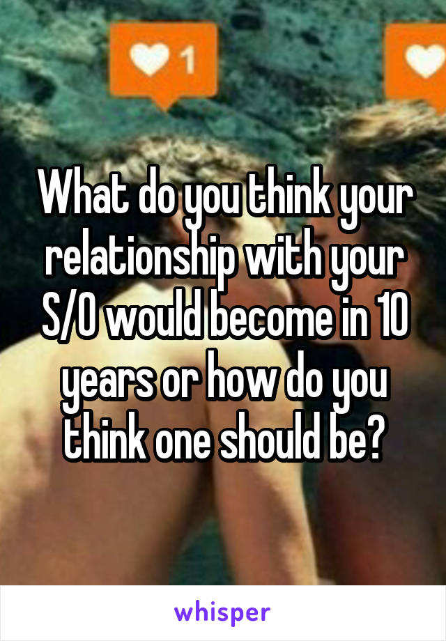 What do you think your relationship with your S/O would become in 10 years or how do you think one should be?