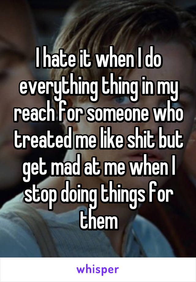 I hate it when I do everything thing in my reach for someone who treated me like shit but get mad at me when I stop doing things for them