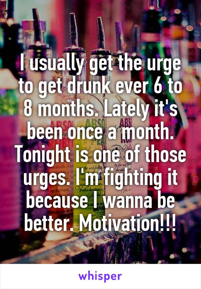 I usually get the urge to get drunk ever 6 to 8 months. Lately it's been once a month. Tonight is one of those urges. I'm fighting it because I wanna be better. Motivation!!!