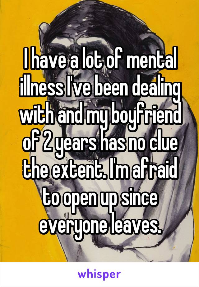 I have a lot of mental illness I've been dealing with and my boyfriend of 2 years has no clue the extent. I'm afraid to open up since everyone leaves.