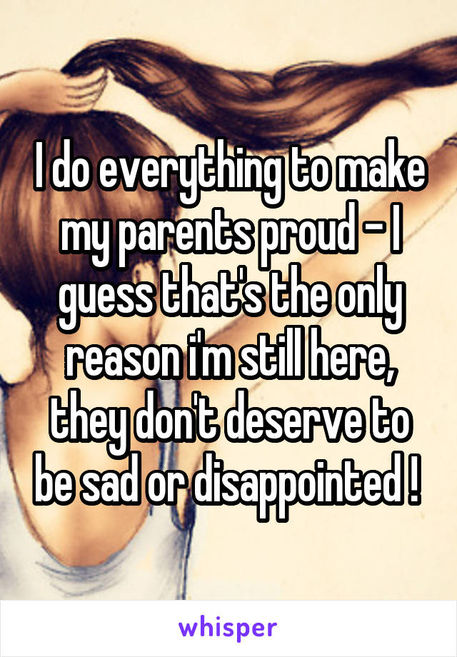 I do everything to make my parents proud - I guess that's the only reason i'm still here, they don't deserve to be sad or disappointed ! 