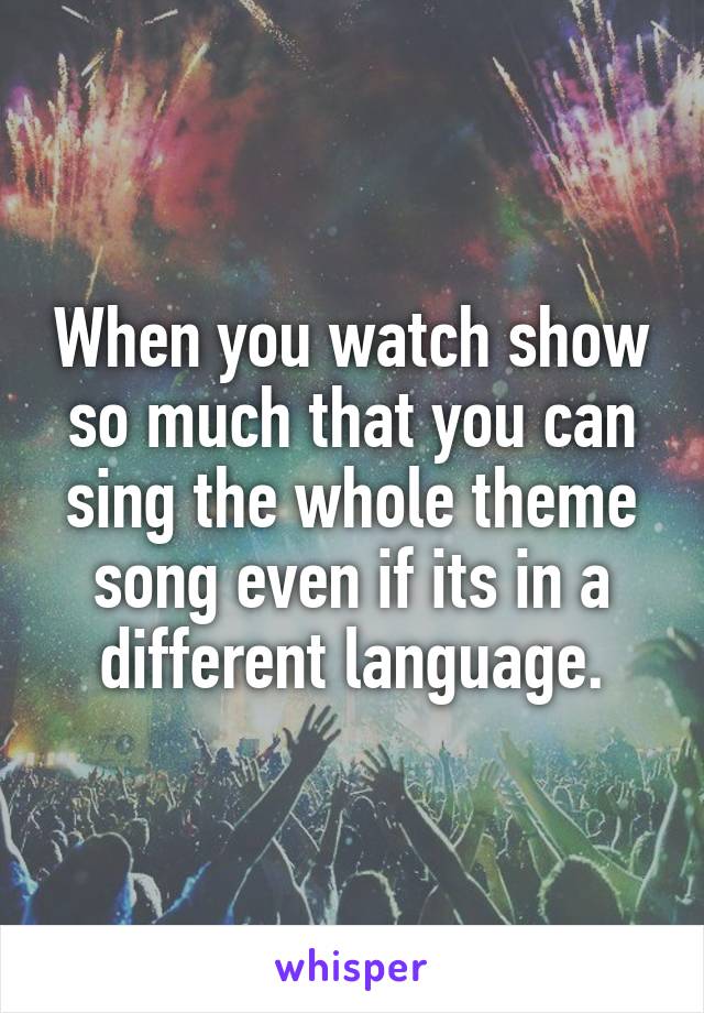 When you watch show so much that you can sing the whole theme song even if its in a different language.