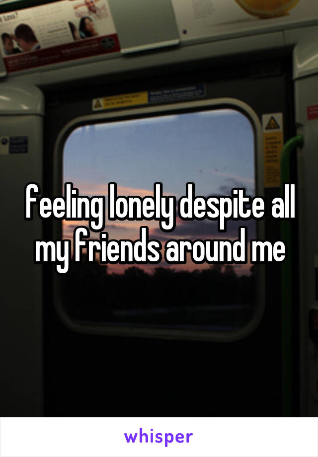 feeling lonely despite all my friends around me