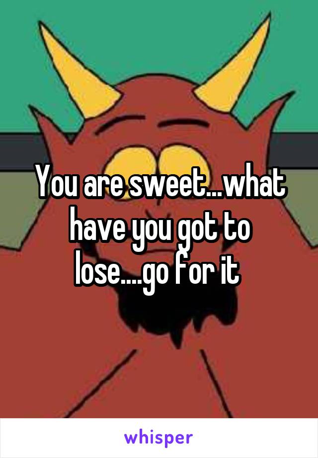 You are sweet...what have you got to lose....go for it 