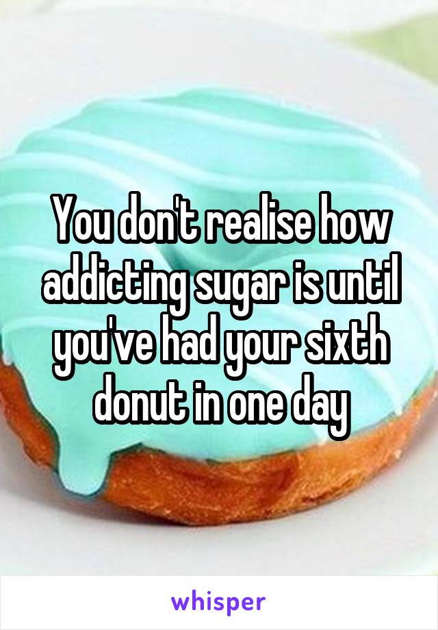 You don't realise how addicting sugar is until you've had your sixth donut in one day