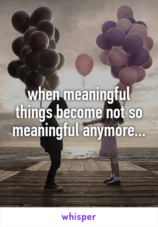 when meaningful things become not so meaningful anymore...