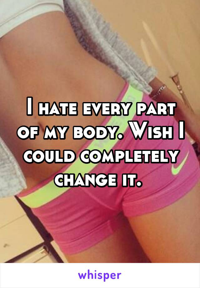 I hate every part of my body. Wish I could completely change it. 