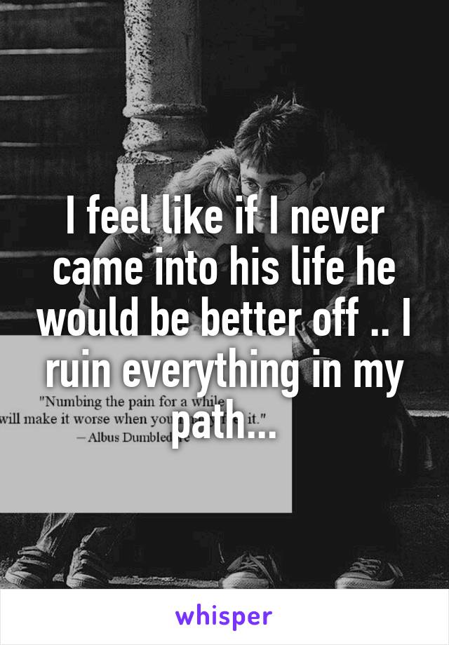 I feel like if I never came into his life he would be better off .. I ruin everything in my path...