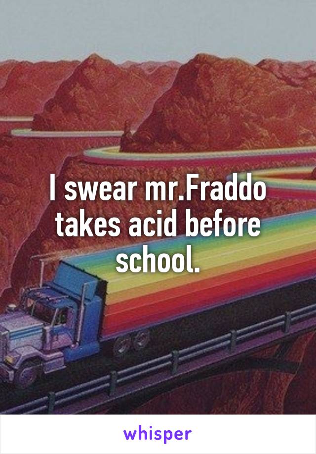 I swear mr.Fraddo takes acid before school.